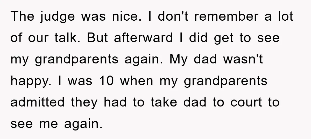 The judge was nice. I don't remember a lot of our talk. But afterward I did get to see my grandparents again. My dad wasn't happy. I was 10 when...