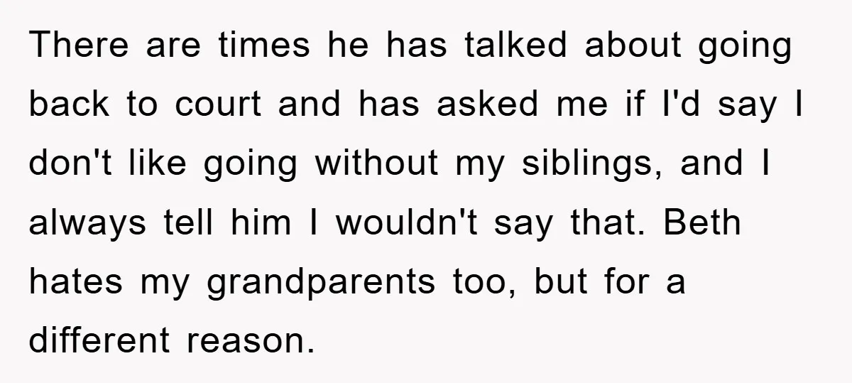 There are times he has talked about going back to court and has asked me if I'd say I don't like going without my siblings, and I always tell him...