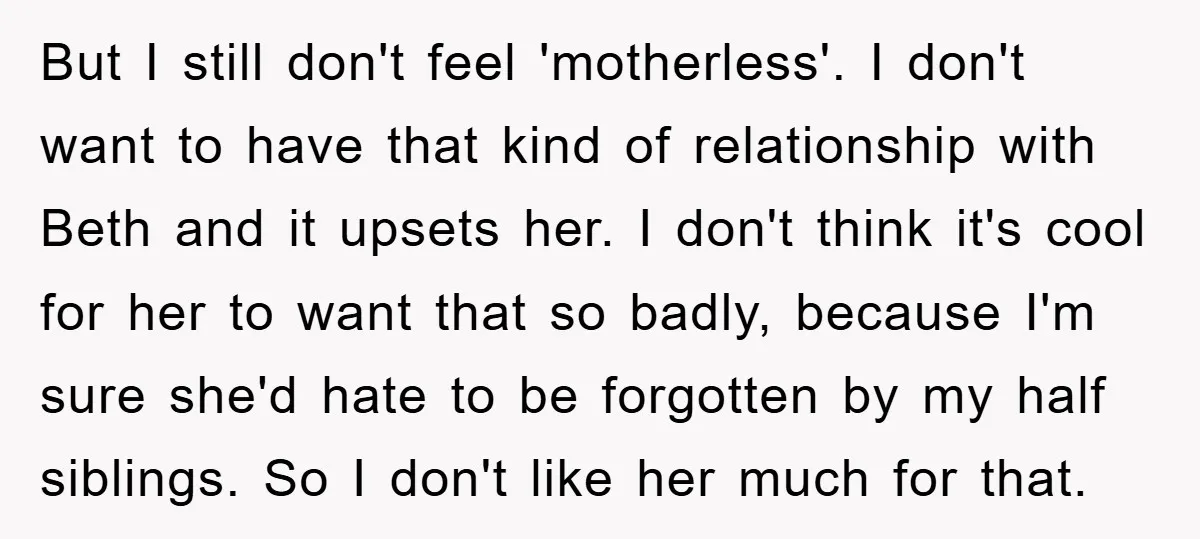 But I still don't feel 'motherless'. I don't want to have that kind of relationship with Beth and it upsets her. I don't think it's cool for her to want...