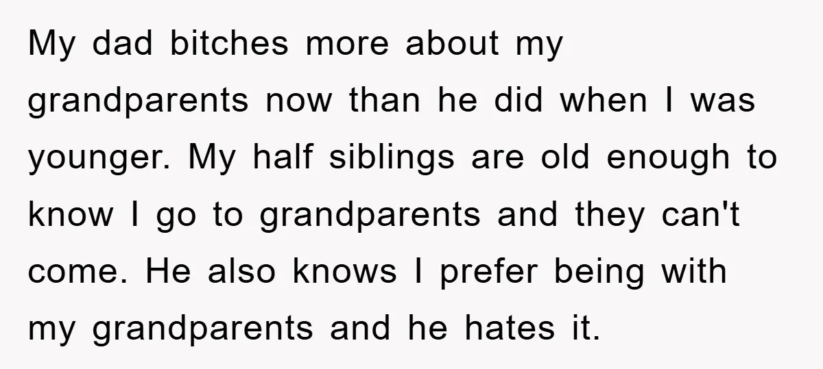 My dad bitches more about my grandparents now than he did when I was younger. My half siblings are old enough to know I go to grandparents and they can't...