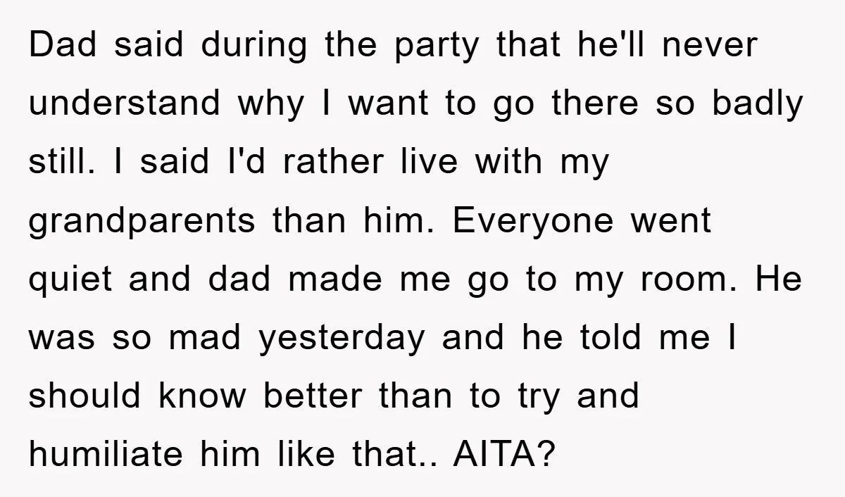 Dad said during the party that he'll never understand why I want to go there so badly still. I said I'd rather live with my grandparents than him. Everyone went...