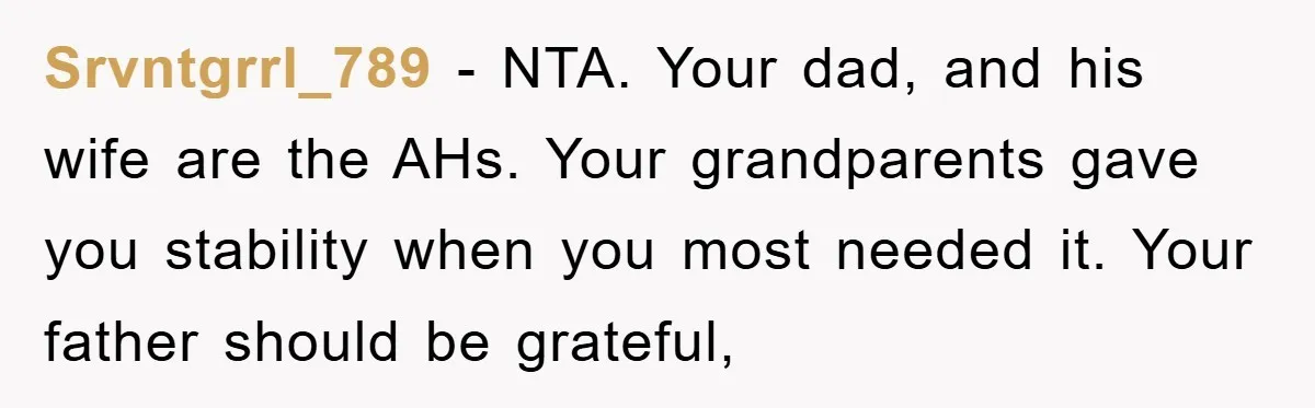 Srvntgrrl_789 − NTA. Your dad, and his wife are the AHs. Your grandparents gave you stability when you most needed it. Your father should be grateful,