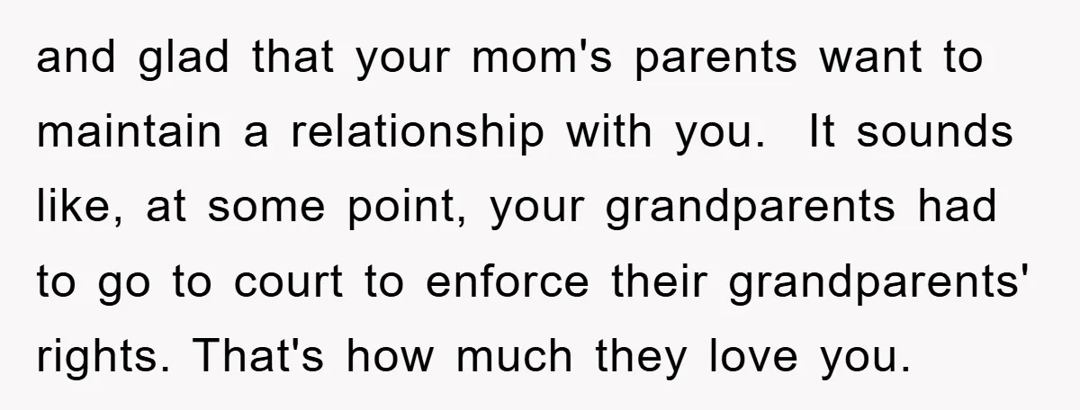 and glad that your mom's parents want to maintain a relationship with you. It sounds like, at some point, your grandparents had to go to court to enforce their grandparents'...