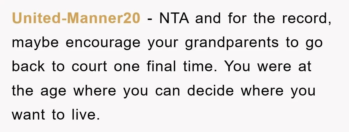 United-Manner20 − NTA and for the record, maybe encourage your grandparents to go back to court one final time. You were at the age where you can decide where you...