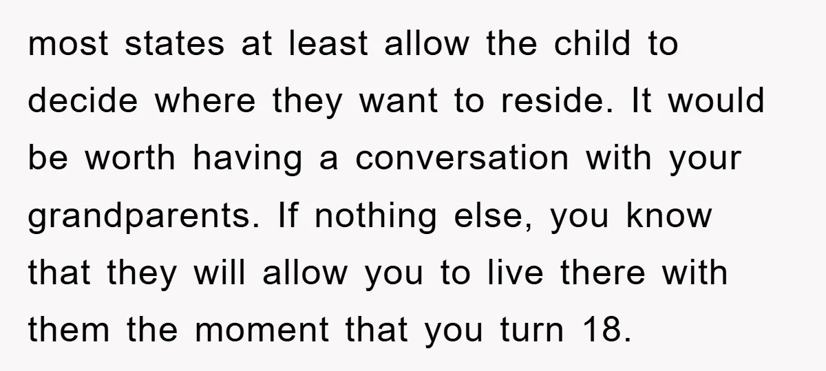 most states at least allow the child to decide where they want to reside. It would be worth having a conversation with your grandparents. If nothing else, you know that...