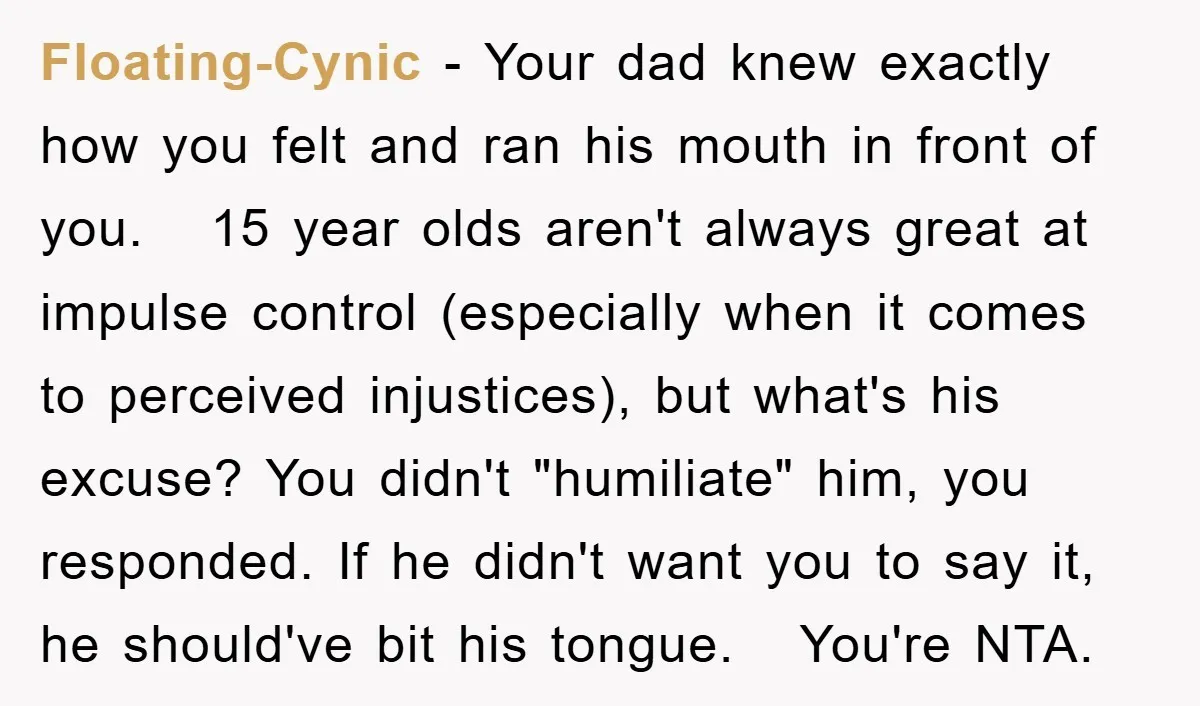 Floating-Cynic − Your dad knew exactly how you felt and ran his mouth in front of you. 15 year olds aren't always great at impulse control (especially when it comes...