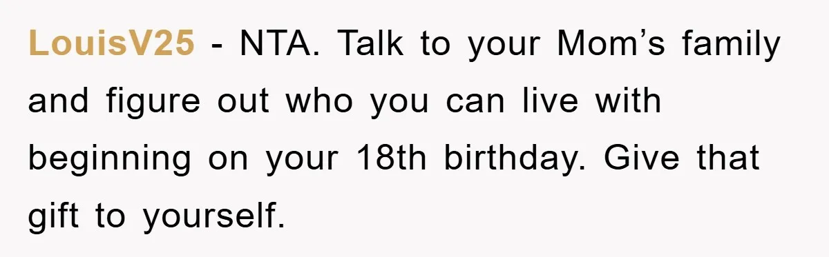 LouisV25 − NTA. Talk to your Mom’s family and figure out who you can live with beginning on your 18th birthday. Give that gift to yourself.