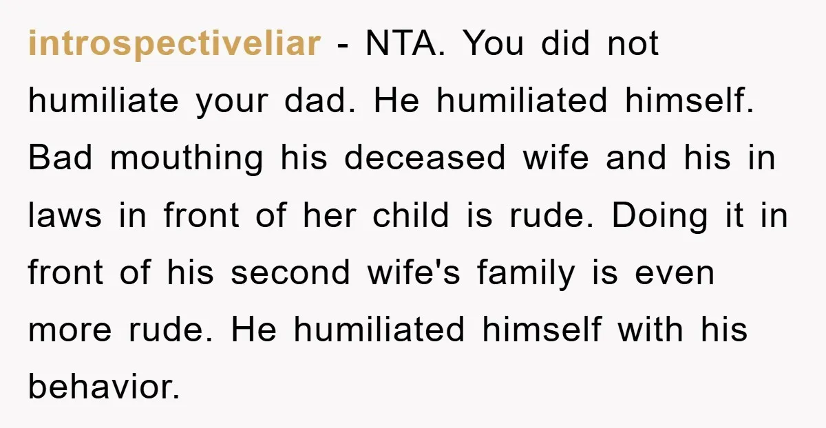 introspectiveliar − NTA. You did not humiliate your dad. He humiliated himself. Bad mouthing his deceased wife and his in laws in front of her child is rude. Doing it...