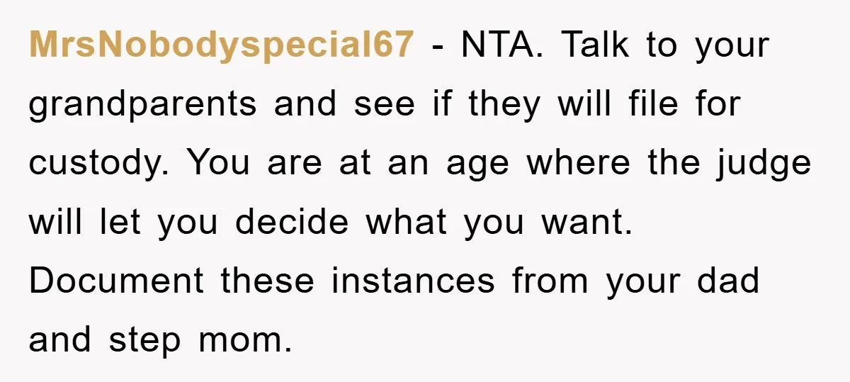 MrsNobodyspecial67 − NTA. Talk to your grandparents and see if they will file for custody. You are at an age where the judge will let you decide what you want....