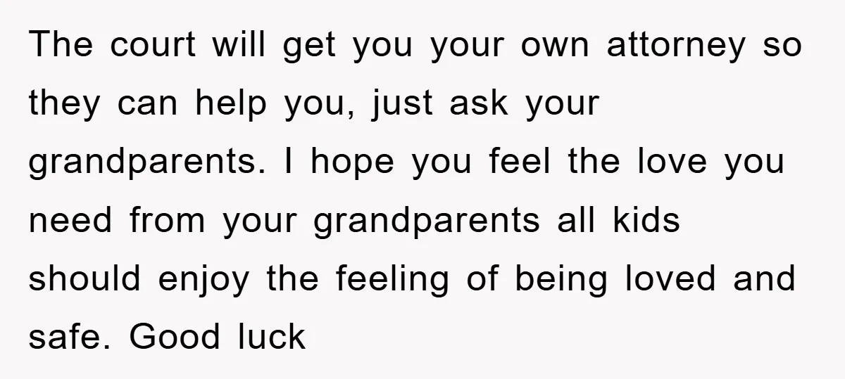 The court will get you your own attorney so they can help you, just ask your grandparents. I hope you feel the love you need from your grandparents all kids...