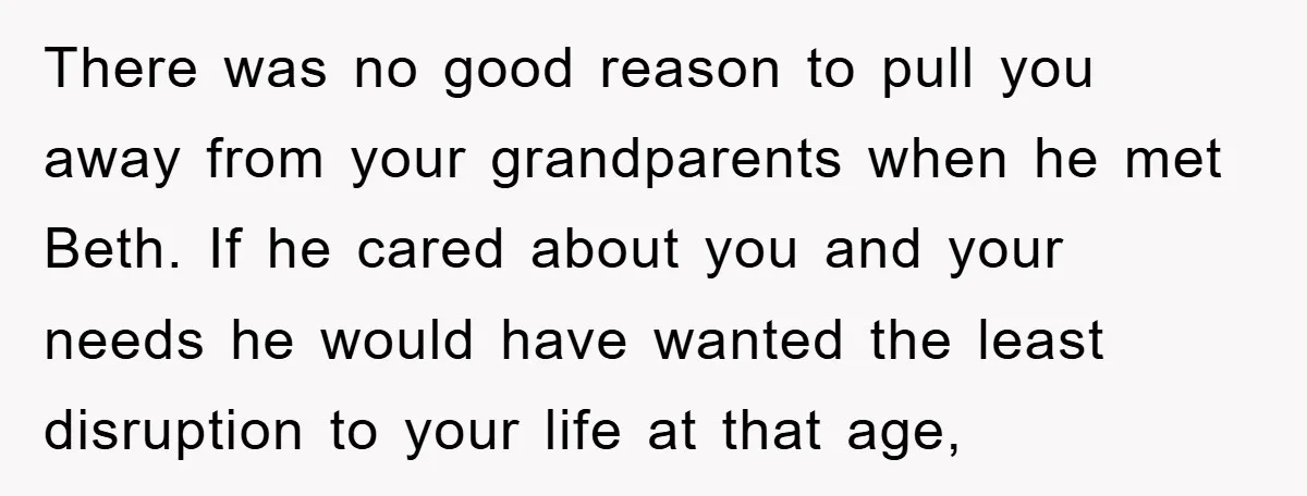 There was no good reason to pull you away from your grandparents when he met Beth. If he cared about you and your needs he would have wanted the least...