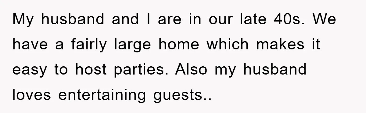 My husband and I are in our late 40s. We have a fairly large home which makes it easy to host parties. Also my husband loves entertaining guests..