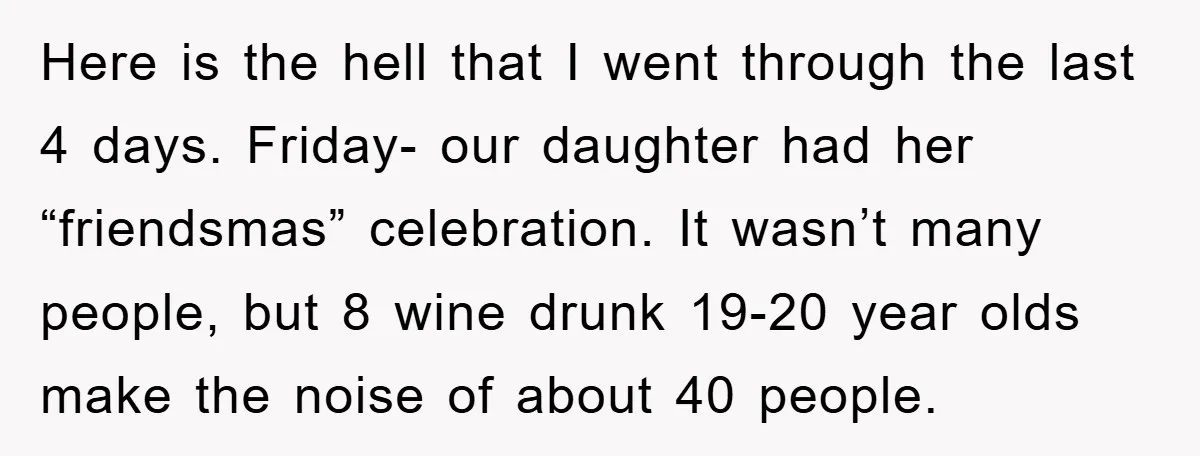 Here is the hell that I went through the last 4 days. Friday- our daughter had her “friendsmas” celebration. It wasn’t many people, but 8 wine drunk 19-20 year olds...