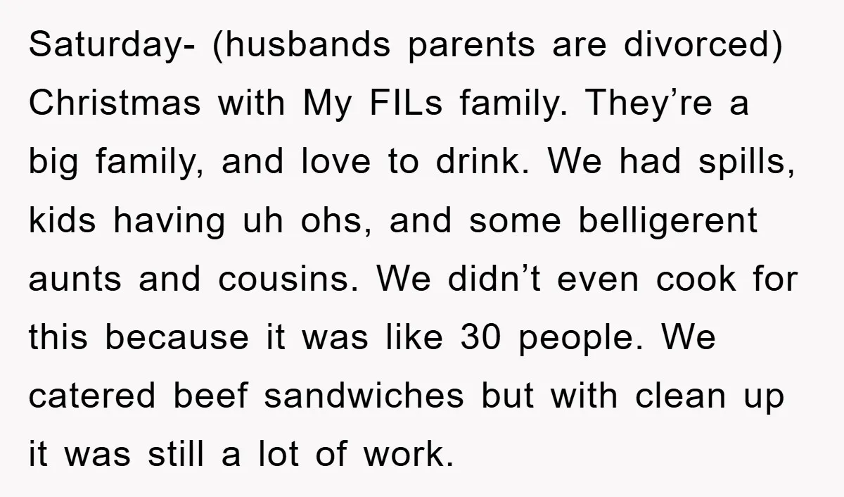 Saturday- (husbands parents are divorced) Christmas with My FILs family. They’re a big family, and love to drink. We had spills, kids having uh ohs, and some belligerent aunts and...