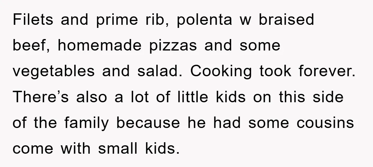 Filets and prime rib, polenta w braised beef, homemade pizzas and some vegetables and salad. Cooking took forever. There’s also a lot of little kids on this side of the...