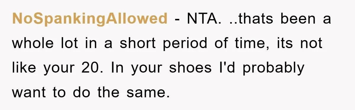 NoSpankingAllowed − NTA. ..thats been a whole lot in a short period of time, its not like your 20. In your shoes I'd probably want to do the same.