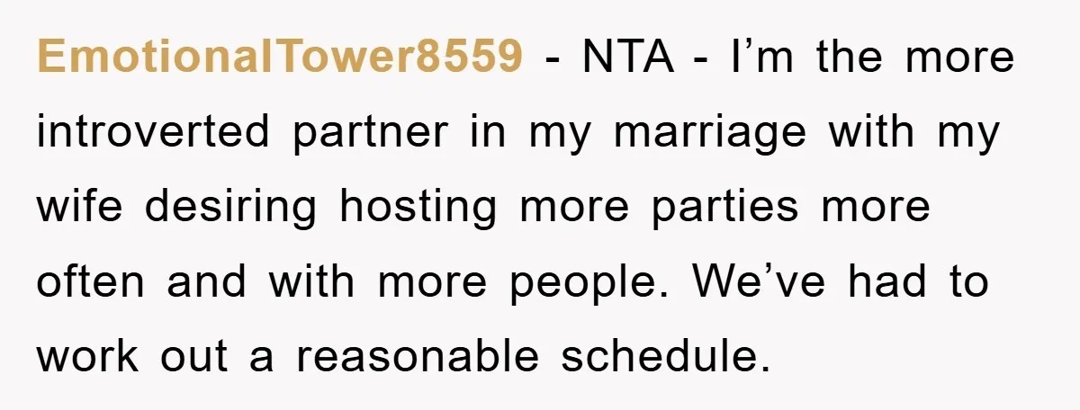 EmotionalTower8559 − NTA - I’m the more introverted partner in my marriage with my wife desiring hosting more parties more often and with more people. We’ve had to work out...