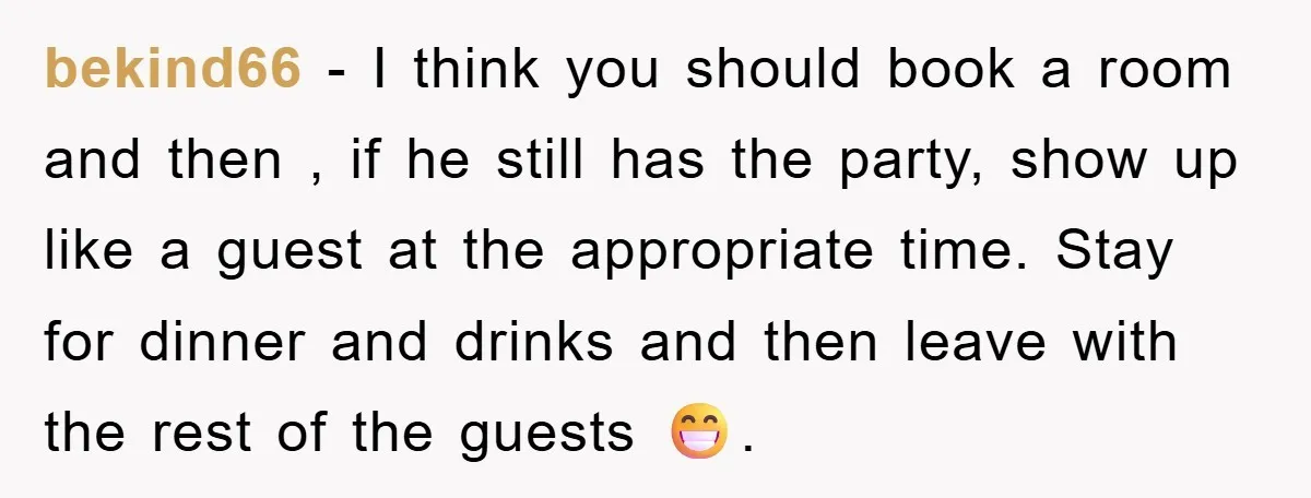 bekind66 − I think you should book a room and then , if he still has the party, show up like a guest at the appropriate time. Stay for dinner...