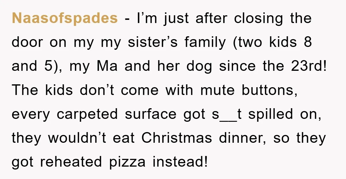 Naasofspades − I’m just after closing the door on my my sister’s family (two kids 8 and 5), my Ma and her dog since the 23rd! The kids don’t come...
