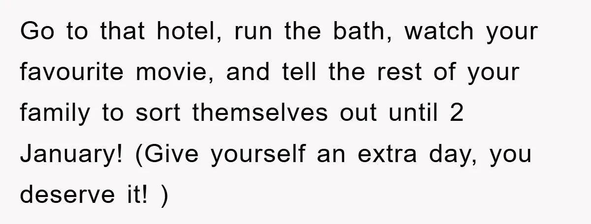 Go to that hotel, run the bath, watch your favourite movie, and tell the rest of your family to sort themselves out until 2 January! (Give yourself an extra day,...
