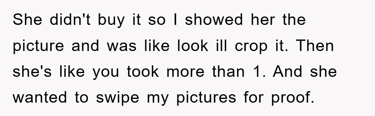She didn't buy it so I showed her the picture and was like look ill crop it. Then she's like you took more than 1. And she wanted to swipe...