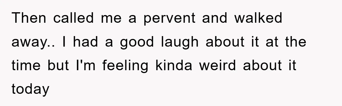 Then called me a pervent and walked away.. I had a good laugh about it at the time but I'm feeling kinda weird about it today