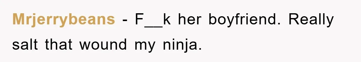 Mrjerrybeans − F__k her boyfriend. Really salt that wound my ninja.