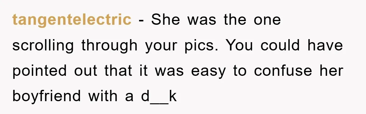 tangentelectric − She was the one scrolling through your pics. You could have pointed out that it was easy to confuse her boyfriend with a d__k