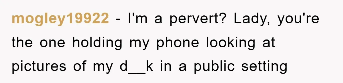 mogley19922 − I'm a pervert? Lady, you're the one holding my phone looking at pictures of my d__k in a public setting
