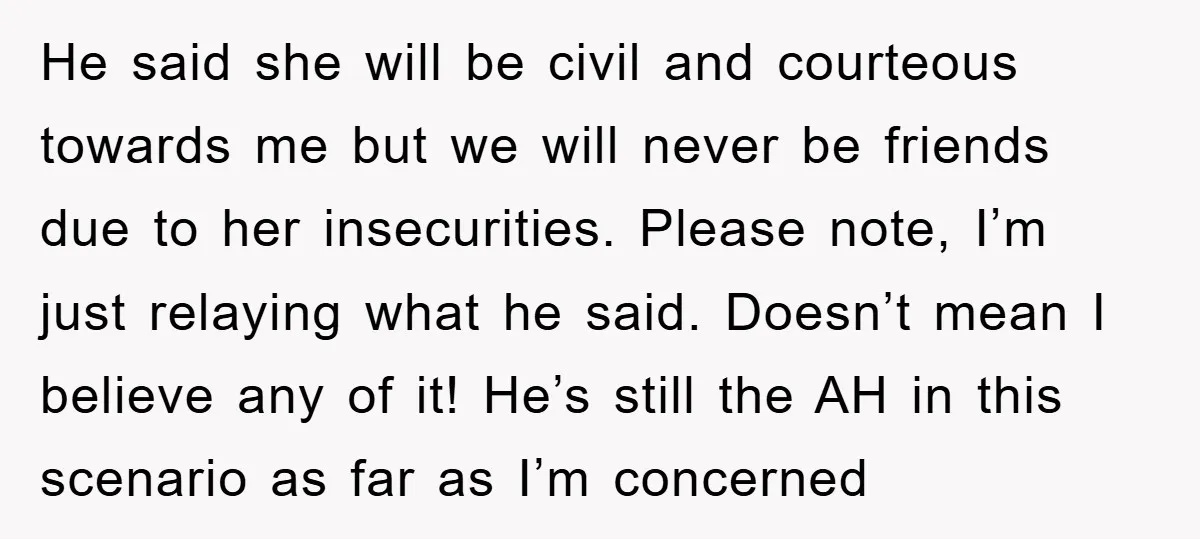 He said she will be civil and courteous towards me but we will never be friends due to her insecurities. Please note, I’m just relaying what he said. Doesn’t mean...