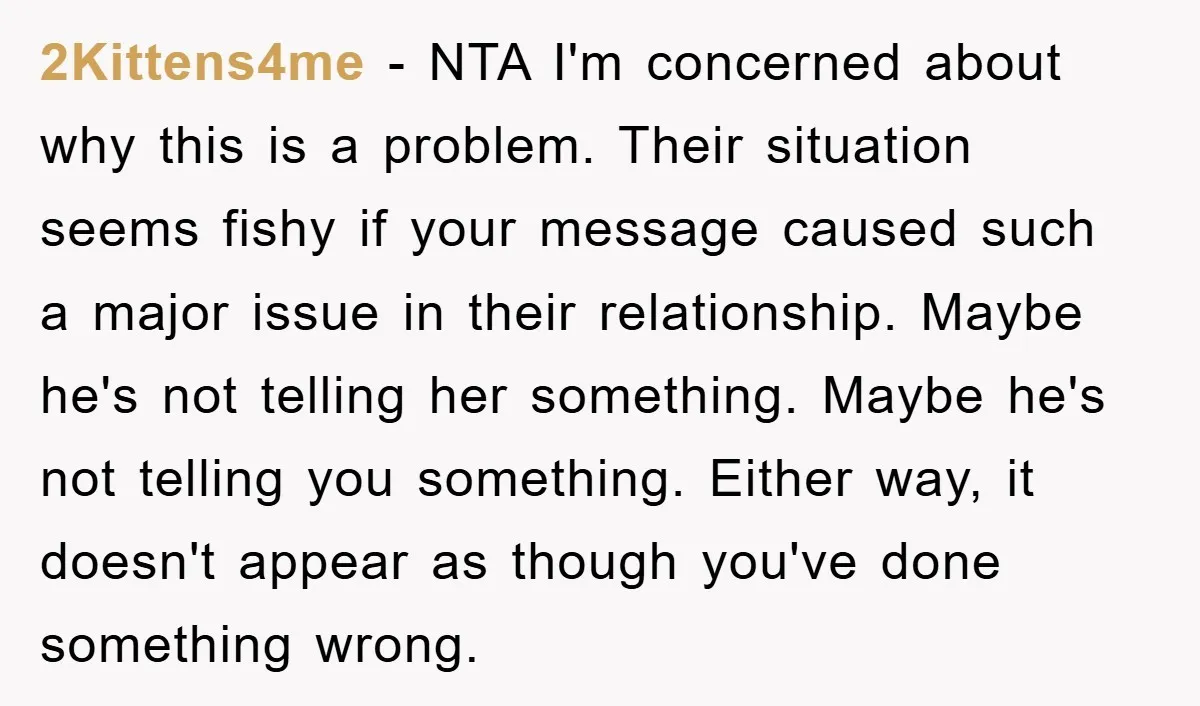 2Kittens4me − NTA I'm concerned about why this is a problem. Their situation seems fishy if your message caused such a major issue in their relationship. Maybe he's not telling...