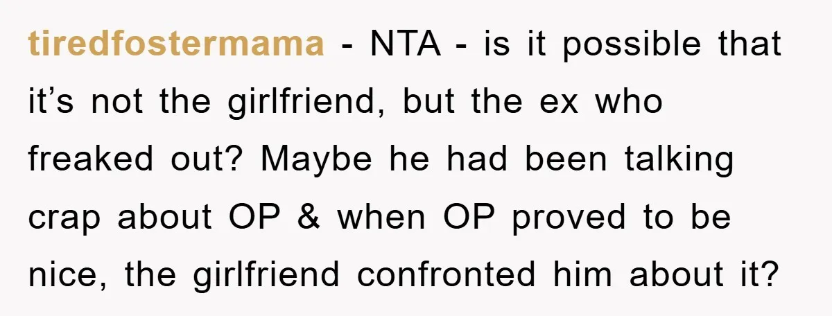 tiredfostermama − NTA - is it possible that it’s not the girlfriend, but the ex who freaked out? Maybe he had been talking crap about OP & when OP proved...