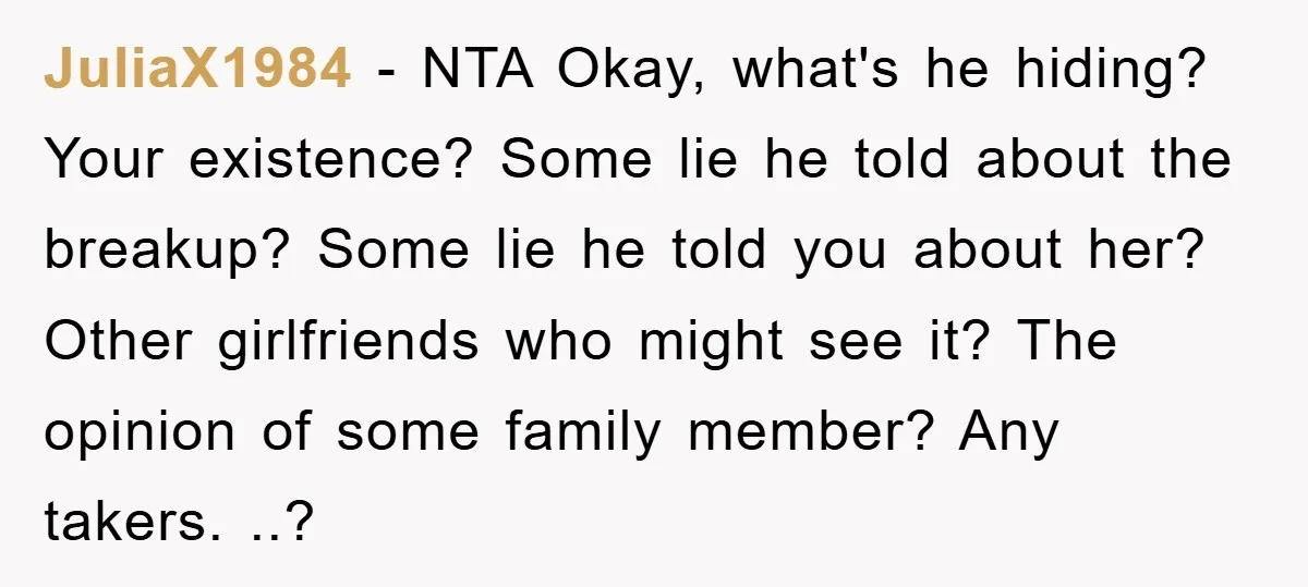 JuliaX1984 − NTA Okay, what's he hiding? Your existence? Some lie he told about the breakup? Some lie he told you about her? Other girlfriends who might see it? The...