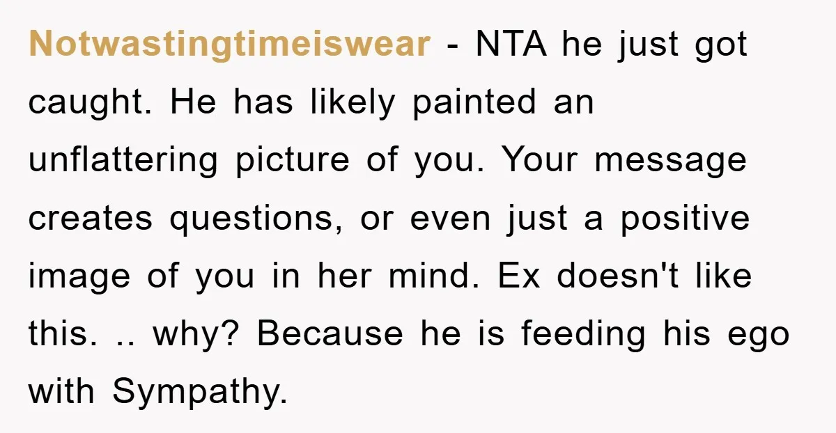 Notwastingtimeiswear − NTA he just got caught. He has likely painted an unflattering picture of you. Your message creates questions, or even just a positive image of you in her...