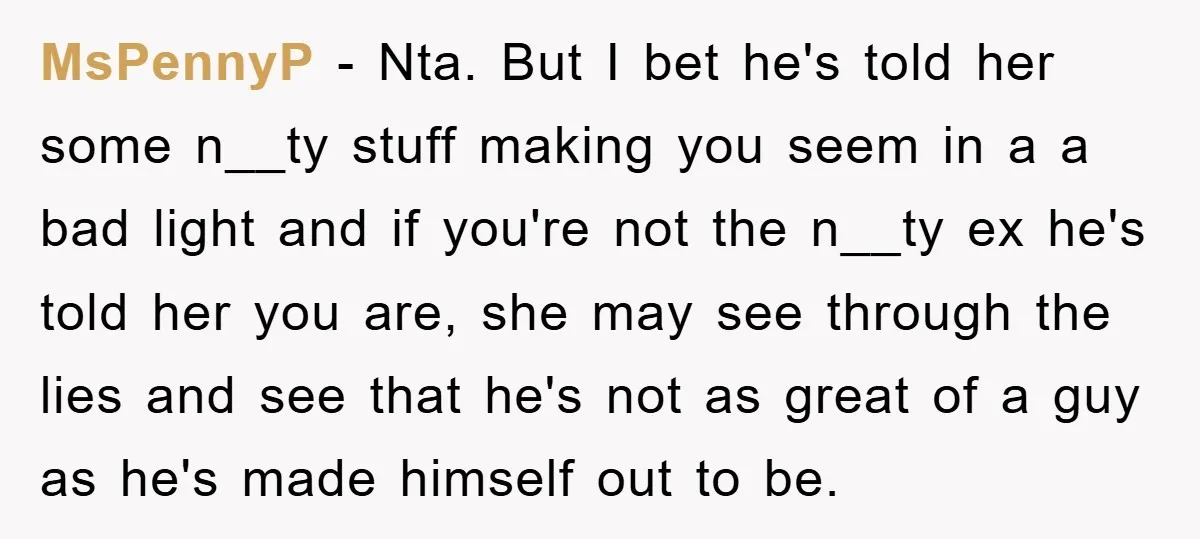 MsPennyP − Nta. But I bet he's told her some n__ty stuff making you seem in a a bad light and if you're not the n__ty ex he's told her...