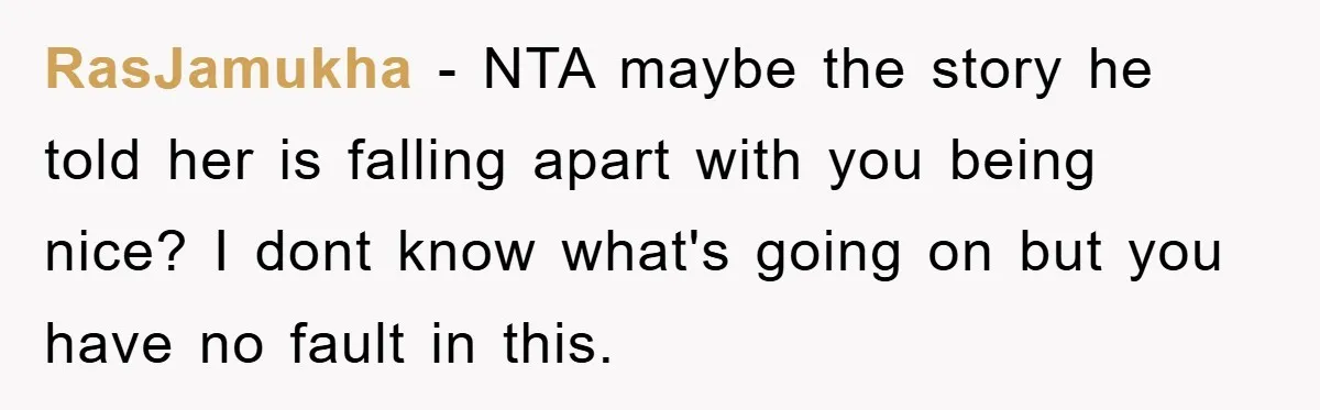 RasJamukha − NTA maybe the story he told her is falling apart with you being nice? I dont know what's going on but you have no fault in this.