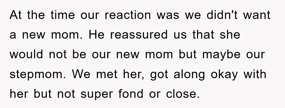 At the time our reaction was we didn't want a new mom. He reassured us that she would not be our new mom but maybe our stepmom. We met her,...