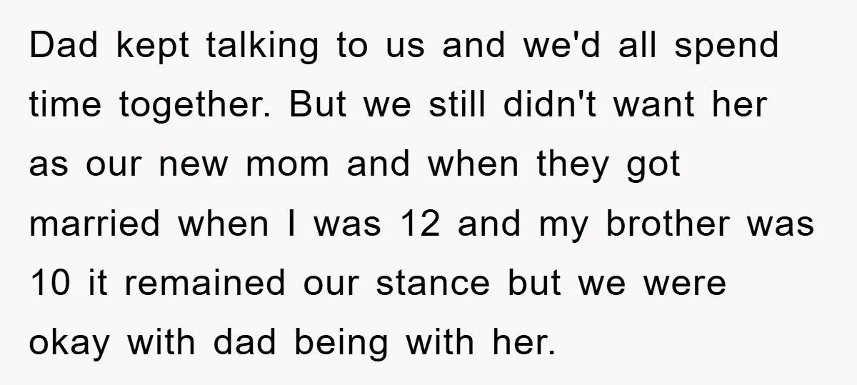 Dad kept talking to us and we'd all spend time together. But we still didn't want her as our new mom and when they got married when I was 12...