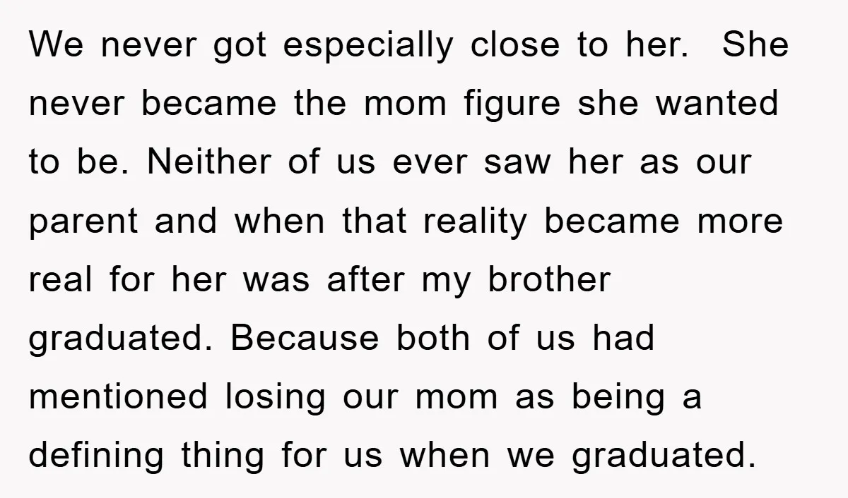 We never got especially close to her. She never became the mom figure she wanted to be. Neither of us ever saw her as our parent and when that reality...