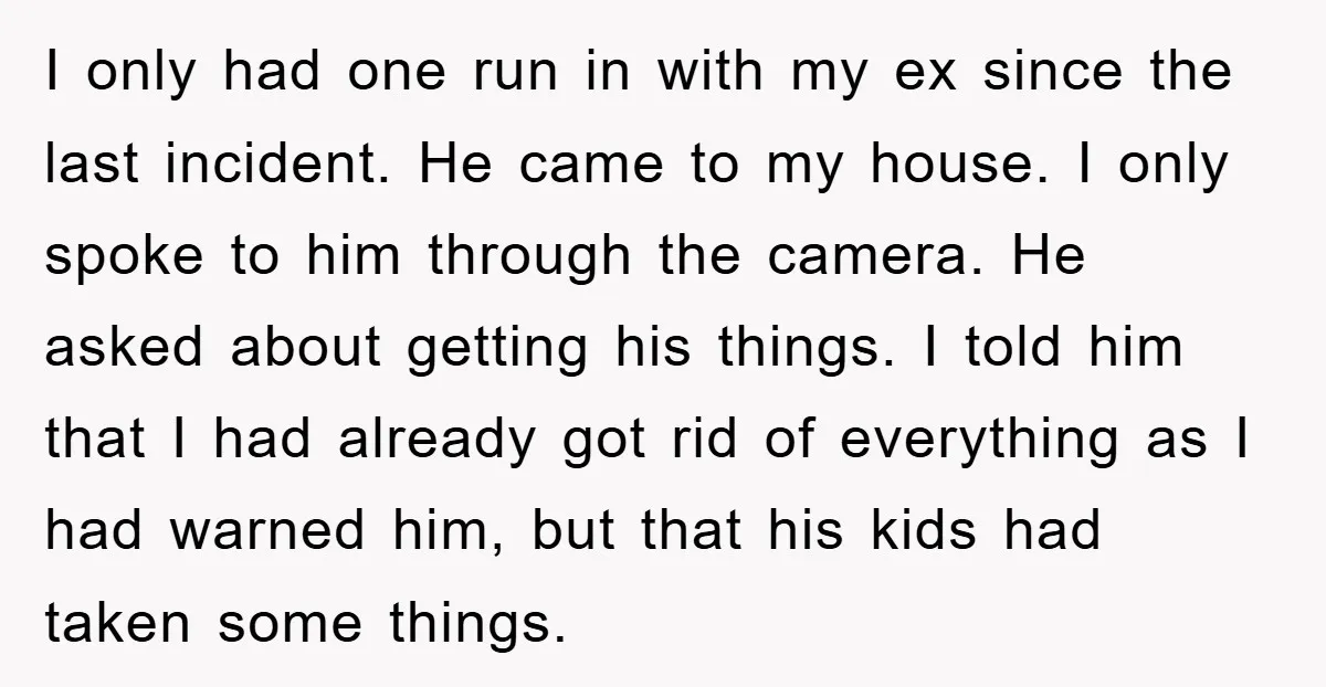 I only had one run in with my ex since the last incident. He came to my house. I only spoke to him through the camera. He asked about getting...