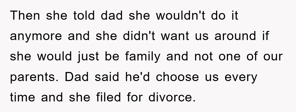 Then she told dad she wouldn't do it anymore and she didn't want us around if she would just be family and not one of our parents. Dad said he'd...