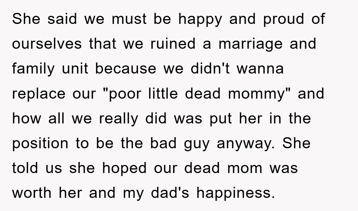 She said we must be happy and proud of ourselves that we ruined a marriage and family unit because we didn't wanna replace our "poor little dead mommy" and how...