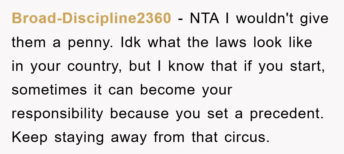 Broad-Discipline2360 − NTA I wouldn't give them a penny. Idk what the laws look like in your country, but I know that if you start, sometimes it can become your...