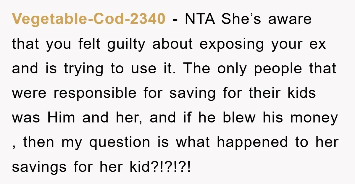 Vegetable-Cod-2340 − NTA She’s aware that you felt guilty about exposing your ex and is trying to use it. The only people that were responsible for saving for their kids...