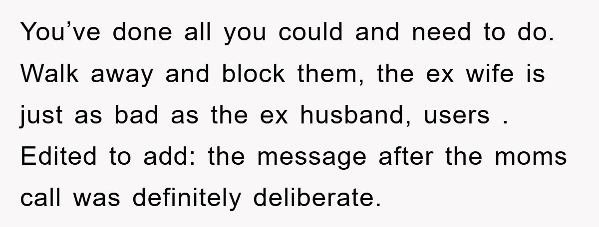 You’ve done all you could and need to do. Walk away and block them, the ex wife is just as bad as the ex husband, users . Edited to add:...