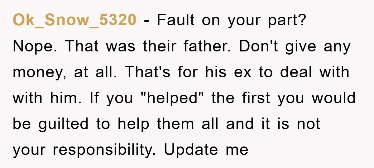 Ok_Snow_5320 − Fault on your part? Nope. That was their father. Don't give any money, at all. That's for his ex to deal with with him. If you "helped" the...