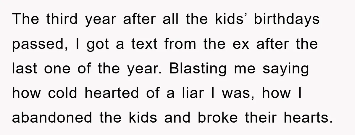The third year after all the kids’ birthdays passed, I got a text from the ex after the last one of the year. Blasting me saying how cold hearted of...