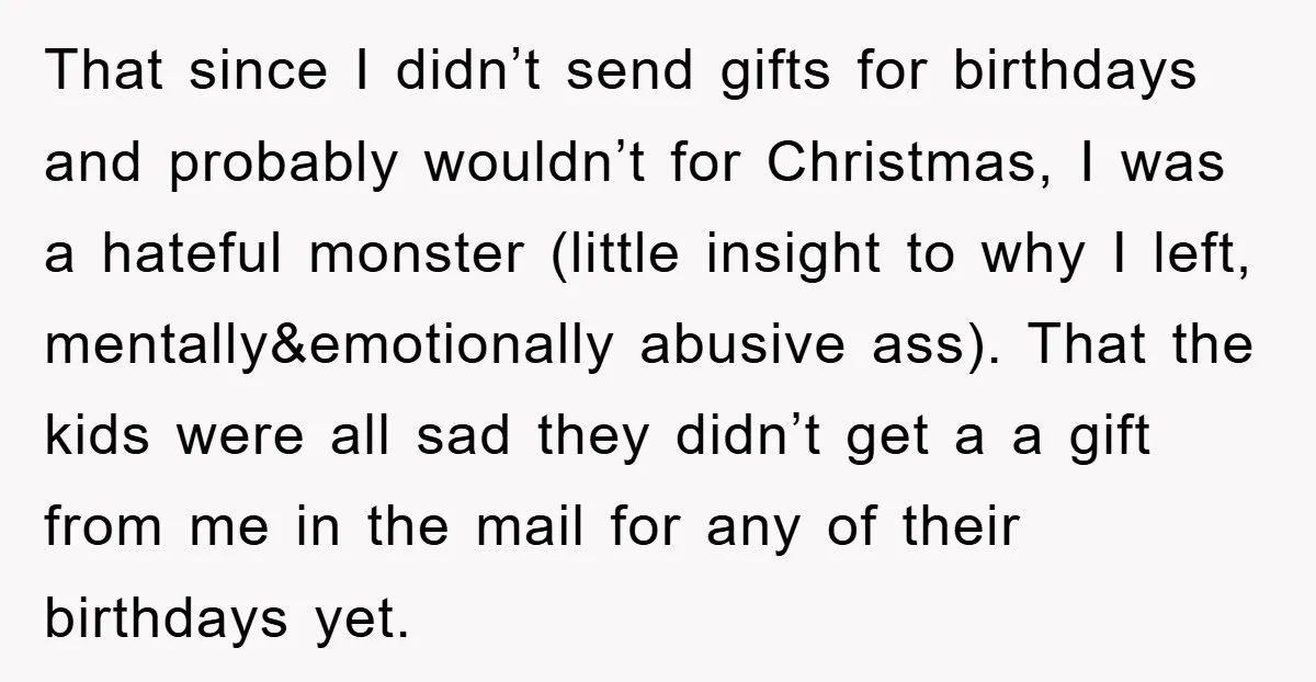 That since I didn’t send gifts for birthdays and probably wouldn’t for Christmas, I was a hateful monster (little insight to why I left, mentally&emotionally abusive ass). That the kids...
