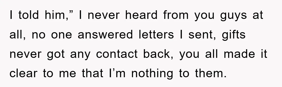 I told him,” I never heard from you guys at all, no one answered letters I sent, gifts never got any contact back, you all made it clear to me...