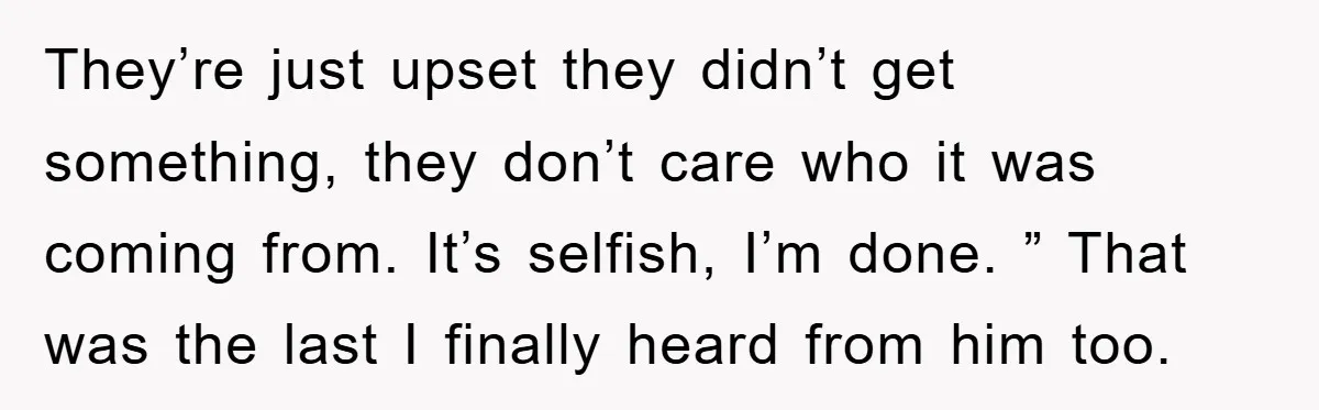 They’re just upset they didn’t get something, they don’t care who it was coming from. It’s selfish, I’m done. ” That was the last I finally heard from him too.